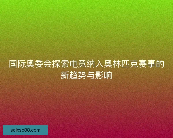 国际奥委会探索电竞纳入奥林匹克赛事的新趋势与影响