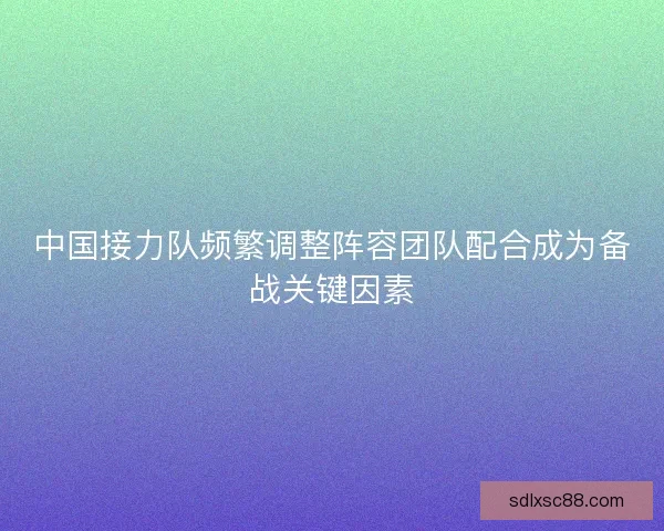 中国接力队频繁调整阵容团队配合成为备战关键因素