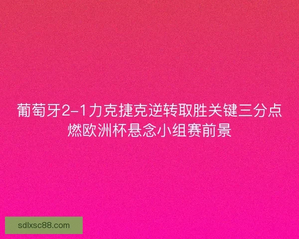 葡萄牙2-1力克捷克逆转取胜关键三分点燃欧洲杯悬念小组赛前景