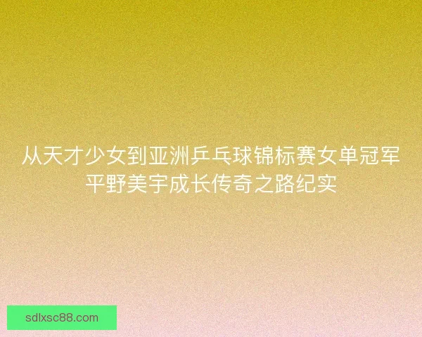 从天才少女到亚洲乒乓球锦标赛女单冠军平野美宇成长传奇之路纪实