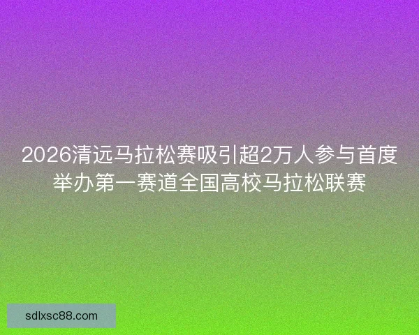 2026清远马拉松赛吸引超2万人参与首度举办第一赛道全国高校马拉松联赛