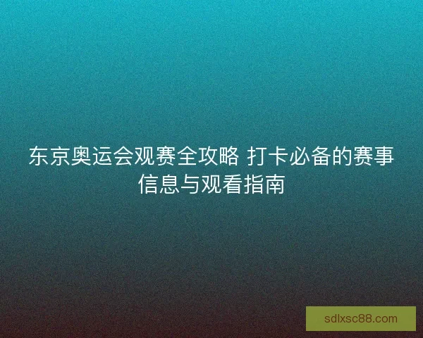 东京奥运会观赛全攻略 打卡必备的赛事信息与观看指南