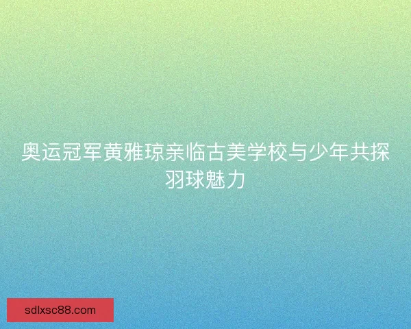 奥运冠军黄雅琼亲临古美学校与少年共探羽球魅力