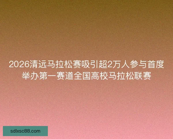 2026清远马拉松赛吸引超2万人参与首度举办第一赛道全国高校马拉松联赛