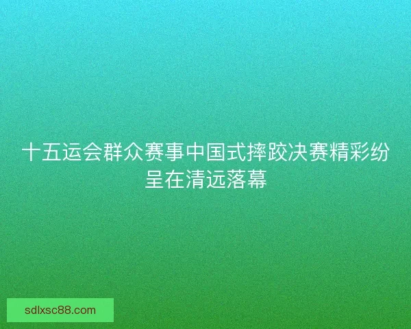 十五运会群众赛事中国式摔跤决赛精彩纷呈在清远落幕