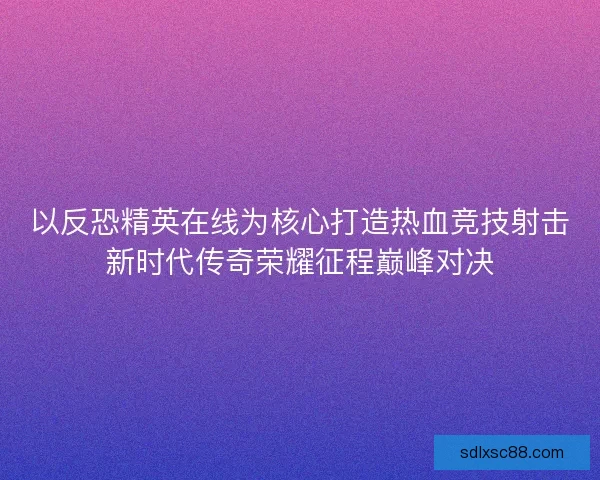 以反恐精英在线为核心打造热血竞技射击新时代传奇荣耀征程巅峰对决