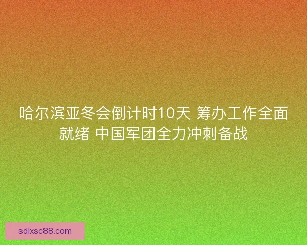 哈尔滨亚冬会倒计时10天 筹办工作全面就绪 中国军团全力冲刺备战