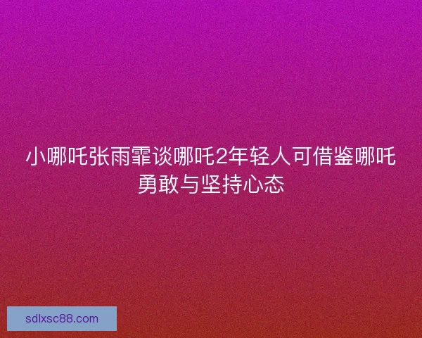 小哪吒张雨霏谈哪吒2年轻人可借鉴哪吒勇敢与坚持心态
